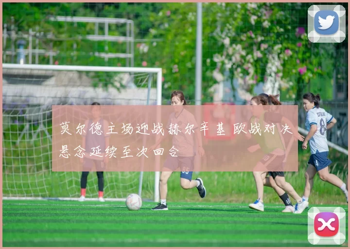 莫尔德主场迎战赫尔辛基 欧战对决悬念延续至次回合