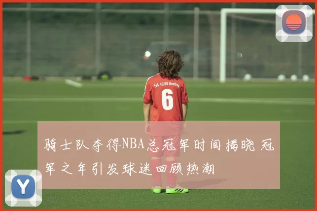 骑士队夺得NBA总冠军时间揭晓 冠军之年引发球迷回顾热潮