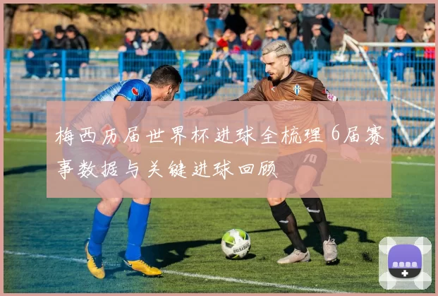 梅西历届世界杯进球全梳理 6届赛事数据与关键进球回顾