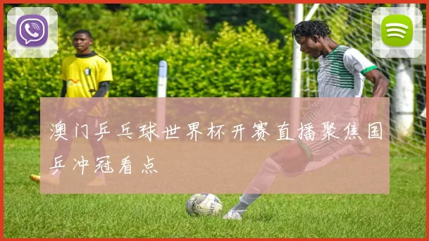 澳门乒乓球世界杯开赛直播聚焦国乒冲冠看点