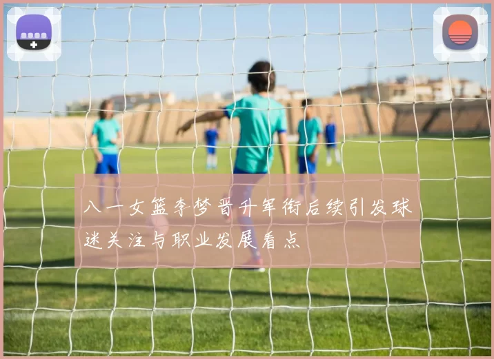 八一女篮李梦晋升军衔后续引发球迷关注与职业发展看点