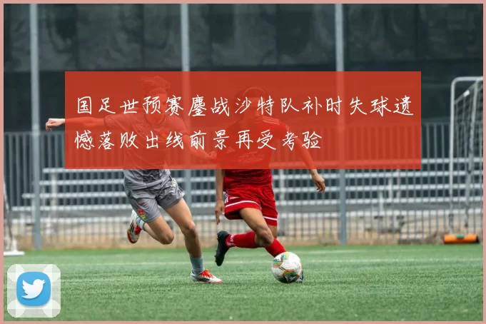 国足世预赛鏖战沙特队补时失球遗憾落败出线前景再受考验