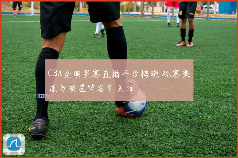 CBA全明星赛直播平台揭晓 观赛渠道与明星阵容引关注