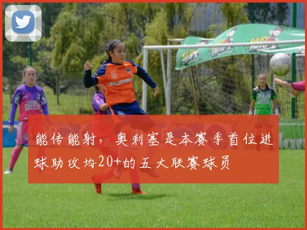 能传能射，奥利塞是本赛季首位进球助攻均20+的五大联赛球员