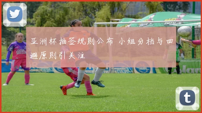 亚洲杯抽签规则公布 小组分档与回避原则引关注