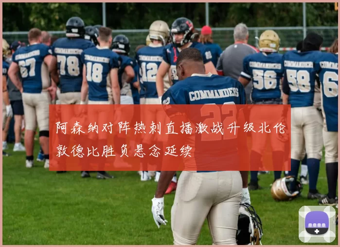 阿森纳对阵热刺直播激战升级北伦敦德比胜负悬念延续