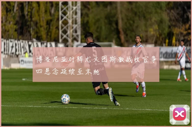 博洛尼亚对阵尤文图斯激战收官争四悬念延续至末轮