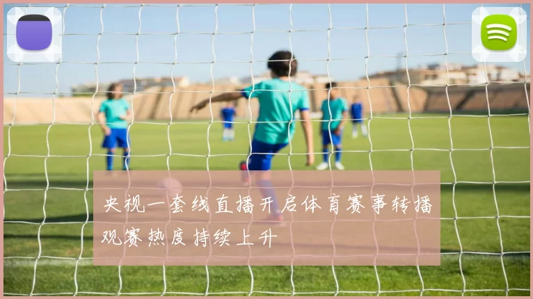 央视一套线直播开启体育赛事转播观赛热度持续上升