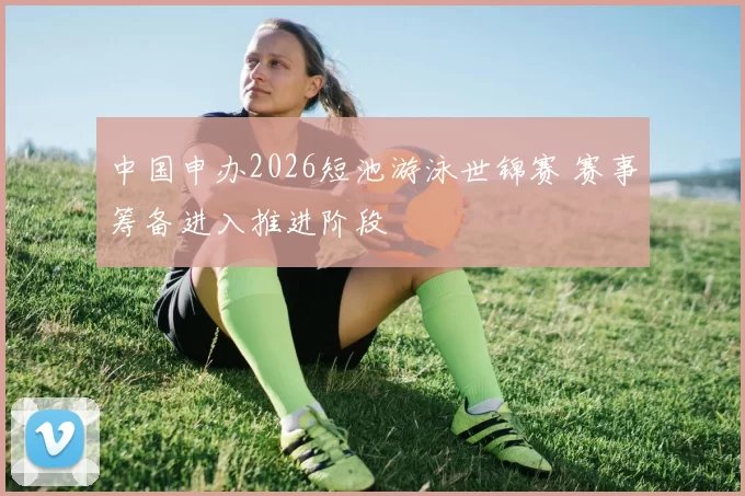 中国申办2026短池游泳世锦赛 赛事筹备进入推进阶段