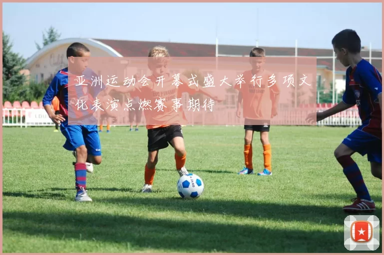 亚洲运动会开幕式盛大举行多项文化表演点燃赛事期待