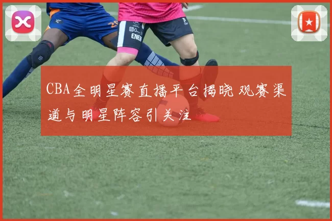 CBA全明星赛直播平台揭晓 观赛渠道与明星阵容引关注