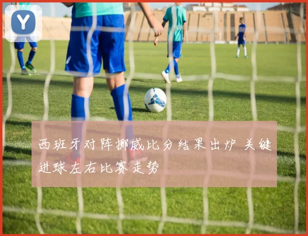 西班牙对阵挪威比分结果出炉 关键进球左右比赛走势