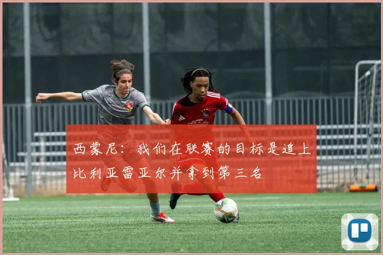 西蒙尼：我们在联赛的目标是追上比利亚雷亚尔并拿到第三名