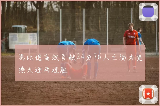 恩比德高效贡献24分76人主场力克热火迎两连胜
