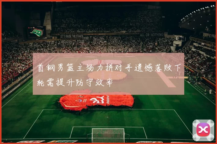 首钢男篮主场力拼对手遗憾落败下轮需提升防守效率