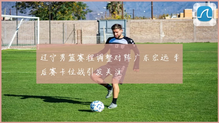 辽宁男篮赛程调整对阵广东宏远 季后赛卡位战引发关注