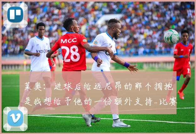 莱奥：进球后给迈尼昂的那个拥抱是我想给予他的一份额外支持_比赛_阿尔东_胜利