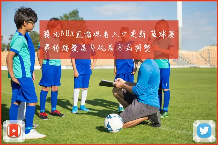 腾讯NBA直播观看入口更新 篮球赛事转播覆盖与观看方式调整