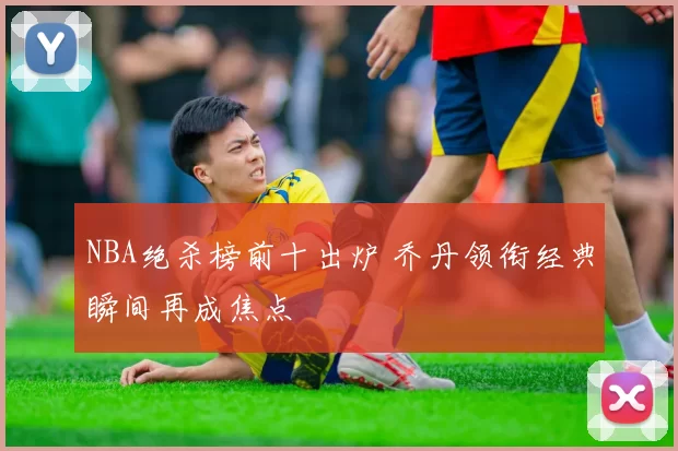 NBA绝杀榜前十出炉 乔丹领衔经典瞬间再成焦点