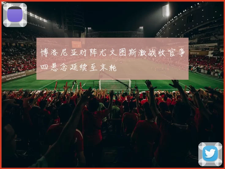 博洛尼亚对阵尤文图斯激战收官争四悬念延续至末轮