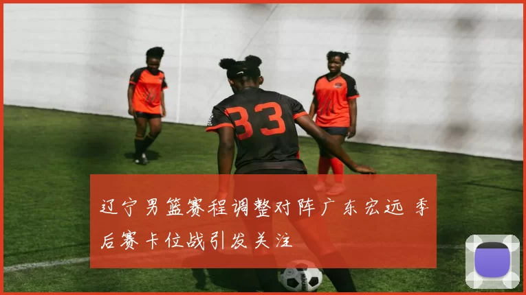 辽宁男篮赛程调整对阵广东宏远 季后赛卡位战引发关注