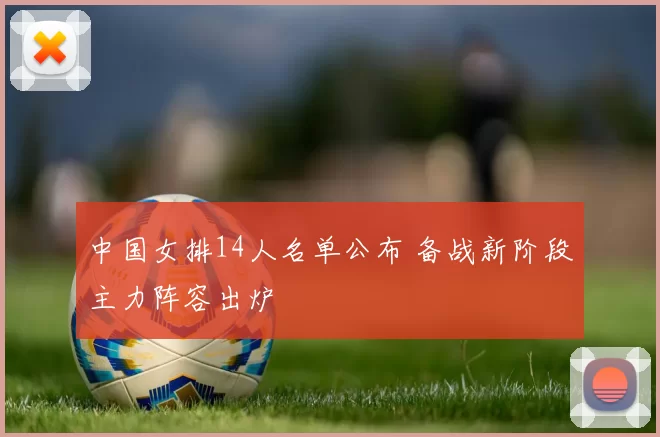 中国女排14人名单公布 备战新阶段主力阵容出炉