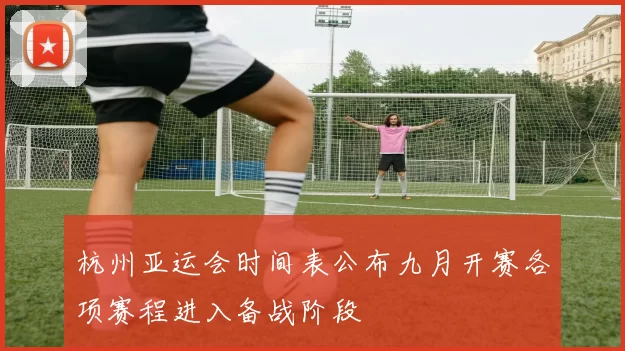杭州亚运会时间表公布九月开赛各项赛程进入备战阶段