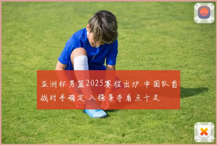 亚洲杯男篮2025赛程出炉 中国队首战对手确定 八强争夺看点十足