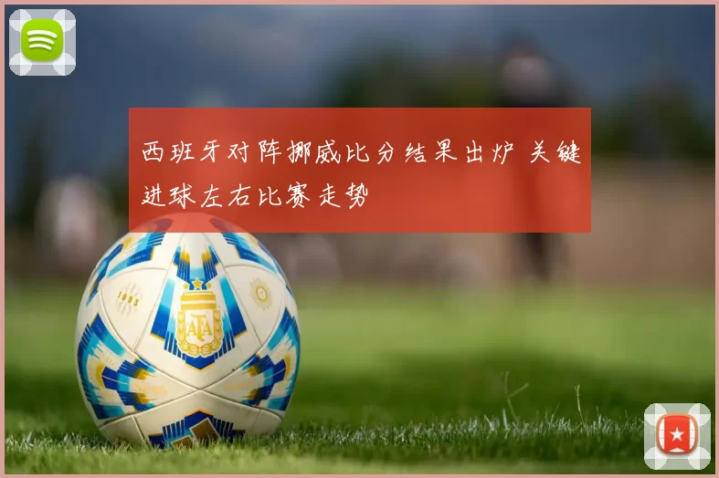 西班牙对阵挪威比分结果出炉 关键进球左右比赛走势