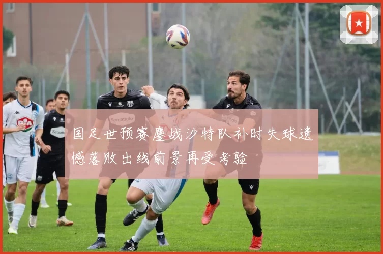 国足世预赛鏖战沙特队补时失球遗憾落败出线前景再受考验