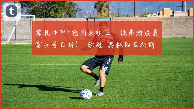 蒙扎冲甲+抢国米铁卫！德弗赖成夏窗头号目标！_欧冠_奥林匹亚科斯_本菲卡