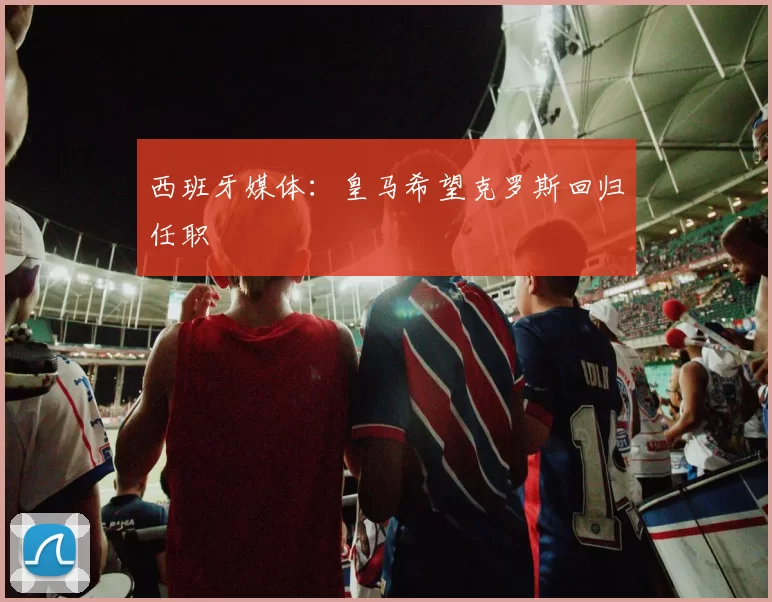 西班牙媒体:皇马希望克罗斯回归任职