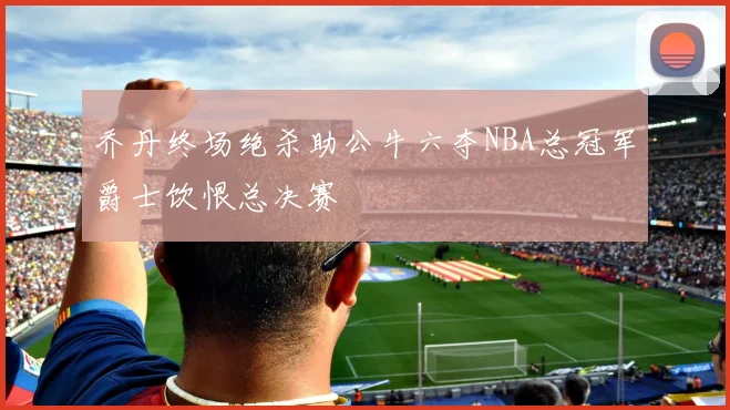 乔丹终场绝杀助公牛六夺NBA总冠军爵士饮恨总决赛