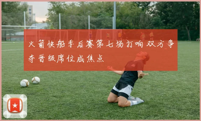 火箭快船季后赛第七场打响 双方争夺晋级席位成焦点