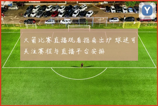 火箭比赛直播观看指南出炉 球迷可关注赛程与直播平台安排