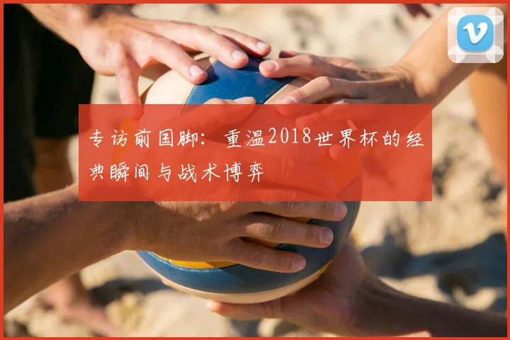 专访前国脚:重温2018世界杯的经典瞬间与战术博弈