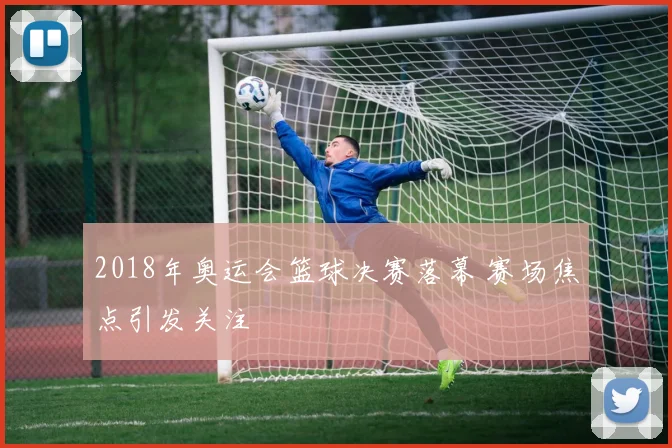 2018年奥运会篮球决赛落幕 赛场焦点引发关注