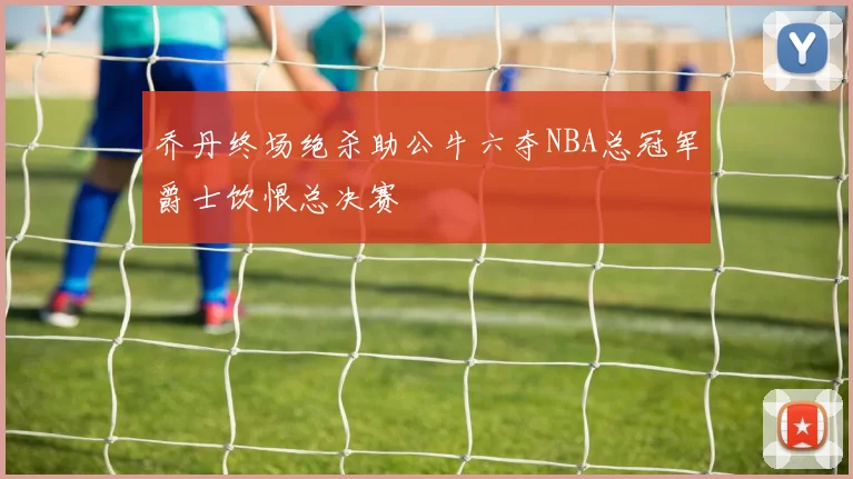 乔丹终场绝杀助公牛六夺NBA总冠军爵士饮恨总决赛